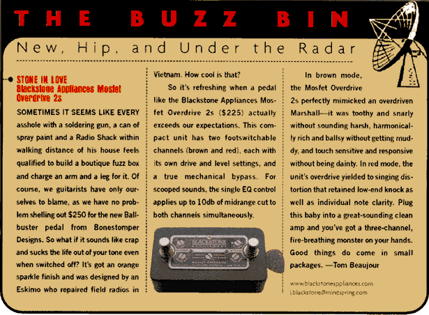 Buzz Bin (p.88) --  In brown mode, the Mosfet Overdrive perfectly mimicked an overdriven Marshall--it was toothy and snarly without sounding harsh, harmonically rich and ballsy without getting muddy, and touch sensitive and responsive without being dainty. In red mode, the unit's overdrive yielded to singing distortion that retained low-end knock as well as individual note clarity. Plug this baby into a great-sounding clean amp and you've got a three-channel, fire-breathing monster on your hands. Good things do come in small packages.  -Tom Beaujour